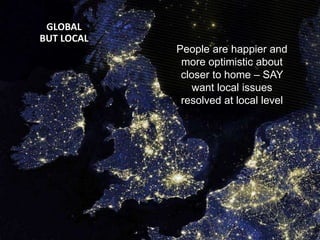 © Ipsos MORI | Version 1 | Public (DELETE CLASSIFICATION) Version 1 | Internal Use Only Version 1 | Confidential Version 1 | Strictly Confidential
Global Trends Survey | July 2014
GLOBAL
BUT LOCAL
People are happier and
more optimistic about
closer to home – SAY
want local issues
resolved at local level
 