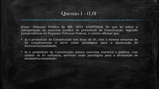 Questão 1 - (1,0)
(Conc. Defensor Público do MS, 2014 ADAPTADA) No que se refere à
interpretação da natureza jurídica do preâmbulo da Constituição, segundo
jurisprudência do Supremo Tribunal Federal, é correto afirmar que:
 a) o preâmbulo da Constituição tem força de lei, com a mesma natureza de
lei complementar e serve como paradigma para a declaração de
inconstitucionalidade;
 b) o preâmbulo da Constituição possui natureza histórica e política, com
caráter de lei ordinária, servindo como paradigma para a declaração de
inconstitucionalidade;
 