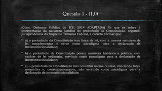 Questão 1 - (1,0)
(Conc. Defensor Público do MS, 2014 ADAPTADA) No que se refere à
interpretação da natureza jurídica do preâmbulo da Constituição, segundo
jurisprudência do Supremo Tribunal Federal, é correto afirmar que:
 a) o preâmbulo da Constituição tem força de lei, com a mesma natureza de
lei complementar e serve como paradigma para a declaração de
inconstitucionalidade;
 b) o preâmbulo da Constituição possui natureza histórica e política, com
caráter de lei ordinária, servindo como paradigma para a declaração de
inconstitucionalidade;
 c) o preâmbulo da Constituição não constitui norma central, não tendo força
normativa e, consequentemente, não servindo como paradigma para a
declaração de inconstitucionalidade;
 
