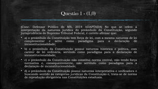 Questão 1 - (1,0)
(Conc. Defensor Público do MS, 2014 ADAPTADA) No que se refere à
interpretação da natureza jurídica do preâmbulo da Constituição, segundo
jurisprudência do Supremo Tribunal Federal, é correto afirmar que:
 a) o preâmbulo da Constituição tem força de lei, com a mesma natureza de lei
complementar e serve como paradigma para a declaração de
inconstitucionalidade;
 b) o preâmbulo da Constituição possui natureza histórica e política, com
caráter de lei ordinária, servindo como paradigma para a declaração de
inconstitucionalidade;
 c) o preâmbulo da Constituição não constitui norma central, não tendo força
normativa e, consequentemente, não servindo como paradigma para a
declaração de inconstitucionalidade;
 d) o preâmbulo da Constituição possui natureza interpretativa e unificadora e
buscando sentido às categorias jurídicas da Constituição e, trata-se de norma
de reprodução obrigatória nas Constituições estaduais.
 