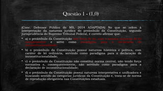 Questão 1 - (1,0)
(Conc. Defensor Público do MS, 2014 ADAPTADA) No que se refere à
interpretação da natureza jurídica do preâmbulo da Constituição, segundo
jurisprudência do Supremo Tribunal Federal, é correto afirmar que:
 a) o preâmbulo da Constituição tem força de lei, com a mesma natureza de lei
complementar e serve como paradigma para a declaração de
inconstitucionalidade;
 b) o preâmbulo da Constituição possui natureza histórica e política, com
caráter de lei ordinária, servindo como paradigma para a declaração de
inconstitucionalidade;
 c) o preâmbulo da Constituição não constitui norma central, não tendo força
normativa e, consequentemente, não servindo como paradigma para a
declaração de inconstitucionalidade;
 d) o preâmbulo da Constituição possui natureza interpretativa e unificadora e
buscando sentido às categorias jurídicas da Constituição e, trata-se de norma
de reprodução obrigatória nas Constituições estaduais.
 