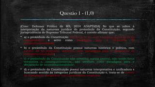 Questão 1 - (1,0)
(Conc. Defensor Público do MS, 2014 ADAPTADA) No que se refere à
interpretação da natureza jurídica do preâmbulo da Constituição, segundo
jurisprudência do Supremo Tribunal Federal, é correto afirmar que:
 a) o preâmbulo da Constituição tem força de lei, com a mesma natureza de lei
complementar e serve como paradigma para a declaração de
inconstitucionalidade;
 b) o preâmbulo da Constituição possui natureza histórica e política, com
caráter de lei ordinária, servindo como paradigma para a declaração de
inconstitucionalidade;
 c) o preâmbulo da Constituição não constitui norma central, não tendo força
normativa e, consequentemente, não servindo como paradigma para a
declaração de inconstitucionalidade;
 d) o preâmbulo da Constituição possui natureza interpretativa e unificadora e
buscando sentido às categorias jurídicas da Constituição e, trata-se de norma
de reprodução obrigatória nas Constituições estaduais.
 