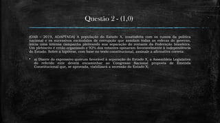 Questão 2 - (1,0)
(OAB – 2019, ADAPTADA) A população do Estado X, insatisfeita com os rumos da política
nacional e os sucessivos escândalos de corrupção que assolam todas as esferas do governo,
inicia uma intensa campanha pleiteando sua separação do restante da Federação brasileira.
Um plebiscito é então organizado e 92% dos votantes opinaram favoravelmente à independência
do Estado. Sobre a hipótese, com base no texto constitucional, assinale a afirmativa correta:
 a) Diante do expressivo quórum favorável à separação do Estado X, a Assembleia Legislativa
do referido ente deverá encaminhar ao Congresso Nacional proposta de Emenda
Constitucional que, se aprovada, viabilizará a secessão do Estado X;
 