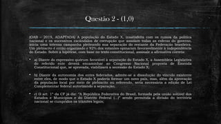 Questão 2 - (1,0)
(OAB – 2019, ADAPTADA) A população do Estado X, insatisfeita com os rumos da política
nacional e os sucessivos escândalos de corrupção que assolam todas as esferas do governo,
inicia uma intensa campanha pleiteando sua separação do restante da Federação brasileira.
Um plebiscito é então organizado e 92% dos votantes opinaram favoravelmente à independência
do Estado. Sobre a hipótese, com base no texto constitucional, assinale a afirmativa correta:
 a) Diante do expressivo quórum favorável à separação do Estado X, a Assembleia Legislativa
do referido ente deverá encaminhar ao Congresso Nacional proposta de Emenda
Constitucional que, se aprovada, viabilizará a secessão do Estado X;
 b) Diante da autonomia dos entes federados, admite-se a dissolução do vínculo existente
entre eles, de modo que o Estado X poderia formar um novo país, mas, além da aprovação
da população local por meio de plebiscito ou referendo, seria necessária a edição de Lei
Complementar federal autorizando a separação;
 c) O art. 1º da CF já diz: ‘’A República Federativa do Brasil, formada pela união solúvel dos
Estados e Munícipios e do Distrito Federal (...)” sendo permitida a divisão do território
nacional se cumpridos os trâmites legais;
 