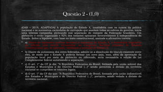 Questão 2 - (1,0)
(OAB – 2019, ADAPTADA) A população do Estado X, insatisfeita com os rumos da política
nacional e os sucessivos escândalos de corrupção que assolam todas as esferas do governo, inicia
uma intensa campanha pleiteando sua separação do restante da Federação brasileira. Um
plebiscito é então organizado e 92% dos votantes opinaram favoravelmente à independência do
Estado. Sobre a hipótese, com base no texto constitucional, assinale a afirmativa correta:
 a) Diante do expressivo quórum favorável à separação do Estado X, a Assembleia Legislativa
do referido ente deverá encaminhar ao Congresso Nacional proposta de Emenda
Constitucional que, se aprovada, viabilizará a secessão do Estado X;
 b) Diante da autonomia dos entes federados, admite-se a dissolução do vínculo existente entre
eles, de modo que o Estado X poderia formar um novo país, mas, além da aprovação da
população local por meio de plebiscito ou referendo, seria necessária a edição de Lei
Complementar federal autorizando a separação;
 c) O art. 1º da CF já diz: ‘’A República Federativa do Brasil, formada pela união solúvel dos
Estados e Munícipios e do Distrito Federal (...)” sendo permitida a divisão do território
nacional se cumpridos os trâmites legais;
 d) O art. 1º da CF diz que: ‘’A República Federativa do Brasil, formada pela união indissolúvel
dos Estados e Munícipios e do Distrito Federal (...)”, portanto, sendo vedada a divisão do
território nacional.
 