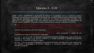 Questão 2 - (1,0)
(OAB – 2019, ADAPTADA) A população do Estado X, insatisfeita com os rumos da política
nacional e os sucessivos escândalos de corrupção que assolam todas as esferas do governo, inicia
uma intensa campanha pleiteando sua separação do restante da Federação brasileira. Um
plebiscito é então organizado e 92% dos votantes opinaram favoravelmente à independência do
Estado. Sobre a hipótese, com base no texto constitucional, assinale a afirmativa correta:
 a) Diante do expressivo quórum favorável à separação do Estado X, a Assembleia Legislativa
do referido ente deverá encaminhar ao Congresso Nacional proposta de Emenda
Constitucional que, se aprovada, viabilizará a secessão do Estado X;
 b) Diante da autonomia dos entes federados, admite-se a dissolução do vínculo existente entre
eles, de modo que o Estado X poderia formar um novo país, mas, além da aprovação da
população local por meio de plebiscito ou referendo, seria necessária a edição de Lei
Complementar federal autorizando a separação;
 c) O art. 1º da CF já diz: ‘’A República Federativa do Brasil, formada pela união solúvel dos
Estados e Munícipios e do Distrito Federal (...)” sendo permitida a divisão do território
nacional se cumpridos os trâmites legais;
 d) O art. 1º da CF diz que: ‘’A República Federativa do Brasil, formada pela união indissolúvel
dos Estados e Munícipios e do Distrito Federal (...)”, portanto, sendo vedada a divisão do
território nacional.
 