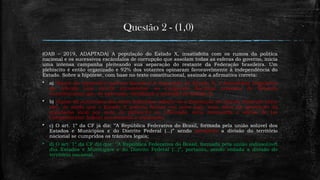 Questão 2 - (1,0)
(OAB – 2019, ADAPTADA) A população do Estado X, insatisfeita com os rumos da política
nacional e os sucessivos escândalos de corrupção que assolam todas as esferas do governo, inicia
uma intensa campanha pleiteando sua separação do restante da Federação brasileira. Um
plebiscito é então organizado e 92% dos votantes opinaram favoravelmente à independência do
Estado. Sobre a hipótese, com base no texto constitucional, assinale a afirmativa correta:
 a) Diante do expressivo quórum favorável à separação do Estado X, a Assembleia Legislativa
do referido ente deverá encaminhar ao Congresso Nacional proposta de Emenda
Constitucional que, se aprovada, viabilizará a secessão do Estado X;
 b) Diante da autonomia dos entes federados, admite-se a dissolução do vínculo existente entre
eles, de modo que o Estado X poderia formar um novo país, mas, além da aprovação da
população local por meio de plebiscito ou referendo, seria necessária a edição de Lei
Complementar federal autorizando a separação;
 c) O art. 1º da CF já diz: ‘’A República Federativa do Brasil, formada pela união solúvel dos
Estados e Munícipios e do Distrito Federal (...)” sendo permitida a divisão do território
nacional se cumpridos os trâmites legais;
 d) O art. 1º da CF diz que: ‘’A República Federativa do Brasil, formada pela união indissolúvel
dos Estados e Munícipios e do Distrito Federal (...)”, portanto, sendo vedada a divisão do
território nacional.
 