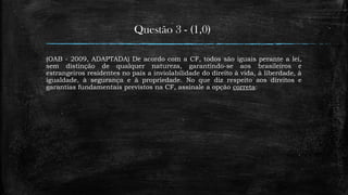 Questão 3 - (1,0)
(OAB - 2009, ADAPTADA) De acordo com a CF, todos são iguais perante a lei,
sem distinção de qualquer natureza, garantindo-se aos brasileiros e
estrangeiros residentes no país a inviolabilidade do direito à vida, à liberdade, à
igualdade, à segurança e à propriedade. No que diz respeito aos direitos e
garantias fundamentais previstos na CF, assinale a opção correta:
 