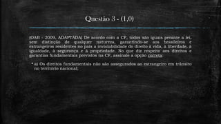 Questão 3 - (1,0)
(OAB - 2009, ADAPTADA) De acordo com a CF, todos são iguais perante a lei,
sem distinção de qualquer natureza, garantindo-se aos brasileiros e
estrangeiros residentes no país a inviolabilidade do direito à vida, à liberdade, à
igualdade, à segurança e à propriedade. No que diz respeito aos direitos e
garantias fundamentais previstos na CF, assinale a opção correta:
 a) Os direitos fundamentais não são assegurados ao estrangeiro em trânsito
no território nacional;
 