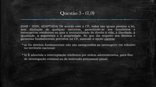 Questão 3 - (1,0)
(OAB - 2009, ADAPTADA) De acordo com a CF, todos são iguais perante a lei,
sem distinção de qualquer natureza, garantindo-se aos brasileiros e
estrangeiros residentes no país a inviolabilidade do direito à vida, à liberdade, à
igualdade, à segurança e à propriedade. No que diz respeito aos direitos e
garantias fundamentais previstos na CF, assinale a opção correta:
 a) Os direitos fundamentais não são assegurados ao estrangeiro em trânsito
no território nacional;
 b) É admitida a interceptação telefônica por ordem administrativa, para fins
de investigação criminal ou de instrução processual penal;
 