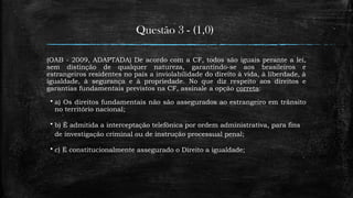 Questão 3 - (1,0)
(OAB - 2009, ADAPTADA) De acordo com a CF, todos são iguais perante a lei,
sem distinção de qualquer natureza, garantindo-se aos brasileiros e
estrangeiros residentes no país a inviolabilidade do direito à vida, à liberdade, à
igualdade, à segurança e à propriedade. No que diz respeito aos direitos e
garantias fundamentais previstos na CF, assinale a opção correta:
 a) Os direitos fundamentais não são assegurados ao estrangeiro em trânsito
no território nacional;
 b) É admitida a interceptação telefônica por ordem administrativa, para fins
de investigação criminal ou de instrução processual penal;
 c) É constitucionalmente assegurado o Direito a igualdade;
 