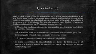Questão 3 - (1,0)
(OAB - 2009, ADAPTADA) De acordo com a CF, todos são iguais perante a lei,
sem distinção de qualquer natureza, garantindo-se aos brasileiros e estrangeiros
residentes no país a inviolabilidade do direito à vida, à liberdade, à igualdade, à
segurança e à propriedade. No que diz respeito aos direitos e garantias
fundamentais previstos na CF, assinale a opção correta:
 a) Os direitos fundamentais não são assegurados ao estrangeiro em trânsito
no território nacional;
 b) É admitida a interceptação telefônica por ordem administrativa, para fins
de investigação criminal ou de instrução processual penal;
 c) É constitucionalmente assegurado o Direito a igualdade;
 d) Como decorrência da inviolabilidade do direito de locomoção, a CF
assegura o direito à escusa de consciência, desde que adstrito ao serviço
militar obrigatório.
 