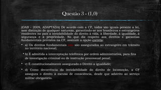Questão 3 - (1,0)
(OAB - 2009, ADAPTADA) De acordo com a CF, todos são iguais perante a lei,
sem distinção de qualquer natureza, garantindo-se aos brasileiros e estrangeiros
residentes no país a inviolabilidade do direito à vida, à liberdade, à igualdade, à
segurança e à propriedade. No que diz respeito aos direitos e garantias
fundamentais previstos na CF, assinale a opção correta:
 a) Os direitos fundamentais não são assegurados ao estrangeiro em trânsito
no território nacional;
 b) É admitida a interceptação telefônica por ordem administrativa, para fins
de investigação criminal ou de instrução processual penal;
 c) É constitucionalmente assegurado o Direito a igualdade;
 d) Como decorrência da inviolabilidade do direito de locomoção, a CF
assegura o direito à escusa de consciência, desde que adstrito ao serviço
militar obrigatório.
 