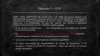 Questão 3 - (1,0)
(OAB - 2009, ADAPTADA) De acordo com a CF, todos são iguais perante a lei,
sem distinção de qualquer natureza, garantindo-se aos brasileiros e estrangeiros
residentes no país a inviolabilidade do direito à vida, à liberdade, à igualdade, à
segurança e à propriedade. No que diz respeito aos direitos e garantias
fundamentais previstos na CF, assinale a opção correta:
 a) Os direitos fundamentais não são assegurados ao estrangeiro em trânsito
no território nacional;
 b) É admitida a interceptação telefônica por ordem administrativa, para fins
de investigação criminal ou de instrução processual penal;
 c) É constitucionalmente assegurado o Direito a igualdade;
 d) Como decorrência da inviolabilidade do direito de locomoção, a CF
assegura o direito à escusa de consciência, desde que adstrito ao serviço
militar obrigatório.
 