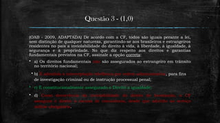 Questão 3 - (1,0)
(OAB - 2009, ADAPTADA) De acordo com a CF, todos são iguais perante a lei,
sem distinção de qualquer natureza, garantindo-se aos brasileiros e estrangeiros
residentes no país a inviolabilidade do direito à vida, à liberdade, à igualdade, à
segurança e à propriedade. No que diz respeito aos direitos e garantias
fundamentais previstos na CF, assinale a opção correta:
 a) Os direitos fundamentais não são assegurados ao estrangeiro em trânsito
no território nacional;
 b) É admitida a interceptação telefônica por ordem administrativa, para fins
de investigação criminal ou de instrução processual penal;
 c) É constitucionalmente assegurado o Direito a igualdade;
 d) Como decorrência da inviolabilidade do direito de locomoção, a CF
assegura o direito à escusa de consciência, desde que adstrito ao serviço
militar obrigatório.
 