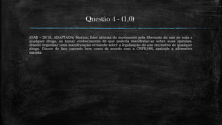 Questão 4 - (1,0)
(OAB – 2018, ADAPTADA) Marina, líder ativista do movimento pela liberação do uso de toda e
qualquer droga, ao tomar conhecimento de que poderia manifestar-se sobre suas opiniões,
resolve organizar uma manifestação versando sobre a legalização do uso recreativo de qualquer
droga. Diante do fato narrado bem como de acordo com a CRFB/88, assinale a afirmativa
correta:
 