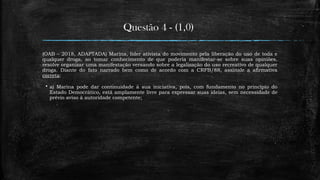Questão 4 - (1,0)
(OAB – 2018, ADAPTADA) Marina, líder ativista do movimento pela liberação do uso de toda e
qualquer droga, ao tomar conhecimento de que poderia manifestar-se sobre suas opiniões,
resolve organizar uma manifestação versando sobre a legalização do uso recreativo de qualquer
droga. Diante do fato narrado bem como de acordo com a CRFB/88, assinale a afirmativa
correta:
 a) Marina pode dar continuidade à sua iniciativa, pois, com fundamento no princípio do
Estado Democrático, está amplamente livre para expressar suas ideias, sem necessidade de
prévio aviso à autoridade competente;
 
