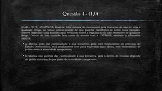 Questão 4 - (1,0)
(OAB – 2018, ADAPTADA) Marina, líder ativista do movimento pela liberação do uso de toda e
qualquer droga, ao tomar conhecimento de que poderia manifestar-se sobre suas opiniões,
resolve organizar uma manifestação versando sobre a legalização do uso recreativo de qualquer
droga. Diante do fato narrado bem como de acordo com a CRFB/88, assinale a afirmativa
correta:
 a) Marina pode dar continuidade à sua iniciativa, pois, com fundamento no princípio do
Estado Democrático, está amplamente livre para expressar suas ideias, sem necessidade de
prévio aviso à autoridade competente;
 b) Marina não poderia dar continuidade à sua iniciativa, pois o direito de reunião depende
de prévia autorização por parte da autoridade competente;
 