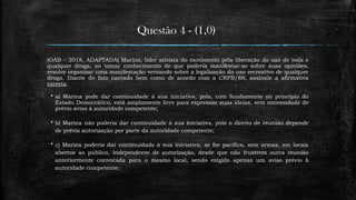 Questão 4 - (1,0)
(OAB – 2018, ADAPTADA) Marina, líder ativista do movimento pela liberação do uso de toda e
qualquer droga, ao tomar conhecimento de que poderia manifestar-se sobre suas opiniões,
resolve organizar uma manifestação versando sobre a legalização do uso recreativo de qualquer
droga. Diante do fato narrado bem como de acordo com a CRFB/88, assinale a afirmativa
correta:
 a) Marina pode dar continuidade à sua iniciativa, pois, com fundamento no princípio do
Estado Democrático, está amplamente livre para expressar suas ideias, sem necessidade de
prévio aviso à autoridade competente;
 b) Marina não poderia dar continuidade à sua iniciativa, pois o direito de reunião depende
de prévia autorização por parte da autoridade competente;
 c) Marina poderia dar continuidade à sua iniciativa, se for pacífica, sem armas, em locais
abertos ao público, independente de autorização, desde que não frustrem outra reunião
anteriormente convocada para o mesmo local, sendo exigido apenas um aviso prévio à
autoridade competente;
 