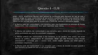 Questão 4 - (1,0)
(OAB – 2018, ADAPTADA) Marina, líder ativista do movimento pela liberação do uso de toda e
qualquer droga, ao tomar conhecimento de que poderia manifestar-se sobre suas opiniões, resolve
organizar uma manifestação versando sobre a legalização do uso recreativo de qualquer droga.
Diante do fato narrado bem como de acordo com a CRFB/88, assinale a afirmativa correta:
 a) Marina pode dar continuidade à sua iniciativa, pois, com fundamento no princípio do Estado
Democrático, está amplamente livre para expressar suas ideias, sem necessidade de prévio
aviso à autoridade competente;
 b) Marina não poderia dar continuidade à sua iniciativa, pois o direito de reunião depende de
prévia autorização por parte da autoridade competente;
 c) Marina poderia dar continuidade à sua iniciativa, se for pacífica, sem armas, em locais
abertos ao público, independente de autorização, desde que não frustrem outra reunião
anteriormente convocada para o mesmo local, sendo exigido apenas um aviso prévio à
autoridade competente;
 d) Marina pode dar continuidade à sua iniciativa, pois o direito de reunião só existe quando o
país encontra em estado de sítio ou em estado de defesa.
 