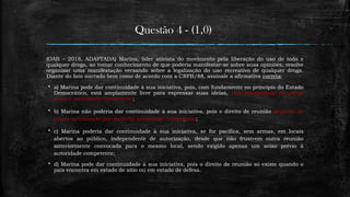 Questão 4 - (1,0)
(OAB – 2018, ADAPTADA) Marina, líder ativista do movimento pela liberação do uso de toda e
qualquer droga, ao tomar conhecimento de que poderia manifestar-se sobre suas opiniões, resolve
organizar uma manifestação versando sobre a legalização do uso recreativo de qualquer droga.
Diante do fato narrado bem como de acordo com a CRFB/88, assinale a afirmativa correta:
 a) Marina pode dar continuidade à sua iniciativa, pois, com fundamento no princípio do Estado
Democrático, está amplamente livre para expressar suas ideias, sem necessidade de prévio
aviso à autoridade competente;
 b) Marina não poderia dar continuidade à sua iniciativa, pois o direito de reunião depende de
prévia autorização por parte da autoridade competente;
 c) Marina poderia dar continuidade à sua iniciativa, se for pacífica, sem armas, em locais
abertos ao público, independente de autorização, desde que não frustrem outra reunião
anteriormente convocada para o mesmo local, sendo exigido apenas um aviso prévio à
autoridade competente;
 d) Marina pode dar continuidade à sua iniciativa, pois o direito de reunião só existe quando o
país encontra em estado de sítio ou em estado de defesa.
 
