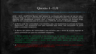 Questão 4 - (1,0)
(OAB – 2018, ADAPTADA) Marina, líder ativista do movimento pela liberação do uso de toda e
qualquer droga, ao tomar conhecimento de que poderia manifestar-se sobre suas opiniões, resolve
organizar uma manifestação versando sobre a legalização do uso recreativo de qualquer droga.
Diante do fato narrado bem como de acordo com a CRFB/88, assinale a afirmativa correta:
 a) Marina pode dar continuidade à sua iniciativa, pois, com fundamento no princípio do Estado
Democrático, está amplamente livre para expressar suas ideias, sem necessidade de prévio
aviso à autoridade competente;
 b) Marina não poderia dar continuidade à sua iniciativa, pois o direito de reunião depende de
prévia autorização por parte da autoridade competente;
 c) Marina poderia dar continuidade à sua iniciativa, se for pacífica, sem armas, em locais
abertos ao público, independente de autorização, desde que não frustrem outra reunião
anteriormente convocada para o mesmo local, sendo exigido apenas um aviso prévio à
autoridade competente;
 d) Marina pode dar continuidade à sua iniciativa, pois o direito de reunião só existe quando o
país encontra em estado de sítio ou em estado de defesa.
 