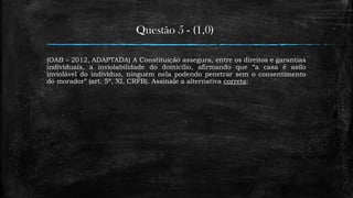 Questão 5 - (1,0)
(OAB – 2012, ADAPTADA) A Constituição assegura, entre os direitos e garantias
individuais, a inviolabilidade do domicílio, afirmando que “a casa é asilo
inviolável do indivíduo, ninguém nela podendo penetrar sem o consentimento
do morador” (art. 5º, XI, CRFB). Assinale a alternativa correta:
 