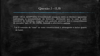 Questão 5 - (1,0)
(OAB – 2012, ADAPTADA) A Constituição assegura, entre os direitos e garantias
individuais, a inviolabilidade do domicílio, afirmando que “a casa é asilo
inviolável do indivíduo, ninguém nela podendo penetrar sem o consentimento
do morador” (art. 5º, XI, CRFB). Assinale a alternativa correta:
 a) O conceito de “casa” no texto constitucional é abrangente e inclui quarto
de hotel;
 
