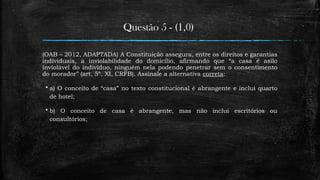 Questão 5 - (1,0)
(OAB – 2012, ADAPTADA) A Constituição assegura, entre os direitos e garantias
individuais, a inviolabilidade do domicílio, afirmando que “a casa é asilo
inviolável do indivíduo, ninguém nela podendo penetrar sem o consentimento
do morador” (art. 5º, XI, CRFB). Assinale a alternativa correta:
 a) O conceito de “casa” no texto constitucional é abrangente e inclui quarto
de hotel;
 b) O conceito de casa é abrangente, mas não inclui escritórios ou
consultórios;
 