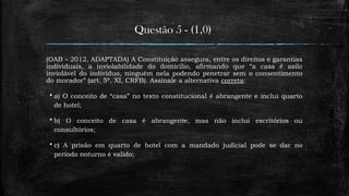 Questão 5 - (1,0)
(OAB – 2012, ADAPTADA) A Constituição assegura, entre os direitos e garantias
individuais, a inviolabilidade do domicílio, afirmando que “a casa é asilo
inviolável do indivíduo, ninguém nela podendo penetrar sem o consentimento
do morador” (art. 5º, XI, CRFB). Assinale a alternativa correta:
 a) O conceito de “casa” no texto constitucional é abrangente e inclui quarto
de hotel;
 b) O conceito de casa é abrangente, mas não inclui escritórios ou
consultórios;
 c) A prisão em quarto de hotel com a mandado judicial pode se dar no
período noturno é valido;
 