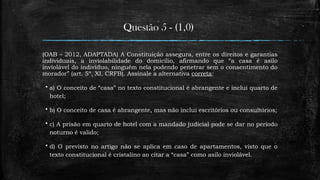 Questão 5 - (1,0)
(OAB – 2012, ADAPTADA) A Constituição assegura, entre os direitos e garantias
individuais, a inviolabilidade do domicílio, afirmando que “a casa é asilo
inviolável do indivíduo, ninguém nela podendo penetrar sem o consentimento do
morador” (art. 5º, XI, CRFB). Assinale a alternativa correta:
 a) O conceito de “casa” no texto constitucional é abrangente e inclui quarto de
hotel;
 b) O conceito de casa é abrangente, mas não inclui escritórios ou consultórios;
 c) A prisão em quarto de hotel com a mandado judicial pode se dar no período
noturno é valido;
 d) O previsto no artigo não se aplica em caso de apartamentos, visto que o
texto constitucional é cristalino ao citar a “casa” como asilo inviolável.
 