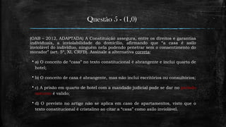 Questão 5 - (1,0)
(OAB – 2012, ADAPTADA) A Constituição assegura, entre os direitos e garantias
individuais, a inviolabilidade do domicílio, afirmando que “a casa é asilo
inviolável do indivíduo, ninguém nela podendo penetrar sem o consentimento do
morador” (art. 5º, XI, CRFB). Assinale a alternativa correta:
 a) O conceito de “casa” no texto constitucional é abrangente e inclui quarto de
hotel;
 b) O conceito de casa é abrangente, mas não inclui escritórios ou consultórios;
 c) A prisão em quarto de hotel com a mandado judicial pode se dar no período
noturno é valido;
 d) O previsto no artigo não se aplica em caso de apartamentos, visto que o
texto constitucional é cristalino ao citar a “casa” como asilo inviolável.
 