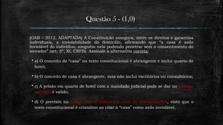 Questão 5 - (1,0)
(OAB – 2012, ADAPTADA) A Constituição assegura, entre os direitos e garantias
individuais, a inviolabilidade do domicílio, afirmando que “a casa é asilo
inviolável do indivíduo, ninguém nela podendo penetrar sem o consentimento do
morador” (art. 5º, XI, CRFB). Assinale a alternativa correta:
 a) O conceito de “casa” no texto constitucional é abrangente e inclui quarto de
hotel;
 b) O conceito de casa é abrangente, mas não inclui escritórios ou consultórios;
 c) A prisão em quarto de hotel com a mandado judicial pode se dar no período
noturno é valido;
 d) O previsto no artigo não se aplica em caso de apartamentos, visto que o
texto constitucional é cristalino ao citar a “casa” como asilo inviolável.
 
