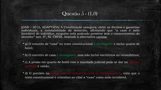 Questão 5 - (1,0)
(OAB – 2012, ADAPTADA) A Constituição assegura, entre os direitos e garantias
individuais, a inviolabilidade do domicílio, afirmando que “a casa é asilo
inviolável do indivíduo, ninguém nela podendo penetrar sem o consentimento do
morador” (art. 5º, XI, CRFB). Assinale a alternativa correta:
 a) O conceito de “casa” no texto constitucional é abrangente e inclui quarto de
hotel;
 b) O conceito de casa é abrangente, mas não inclui escritórios ou consultórios;
 c) A prisão em quarto de hotel com a mandado judicial pode se dar no período
noturno é valido;
 d) O previsto no artigo não se aplica em caso de apartamentos, visto que o
texto constitucional é cristalino ao citar a “casa” como asilo inviolável.
 