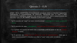 Questão 5 - (1,0)
(OAB – 2012, ADAPTADA) A Constituição assegura, entre os direitos e garantias
individuais, a inviolabilidade do domicílio, afirmando que “a casa é asilo
inviolável do indivíduo, ninguém nela podendo penetrar sem o consentimento do
morador” (art. 5º, XI, CRFB). Assinale a alternativa correta:
 a) O conceito de “casa” no texto constitucional é abrangente e inclui quarto de
hotel;
 b) O conceito de casa é abrangente, mas não inclui escritórios ou consultórios;
 c) A prisão em quarto de hotel com a mandado judicial pode se dar no período
noturno é valido;
 d) O previsto no artigo não se aplica em caso de apartamentos, visto que o
texto constitucional é cristalino ao citar a “casa” como asilo inviolável.
 