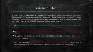 Questão 5 - (1,0)
(OAB – 2012, ADAPTADA) A Constituição assegura, entre os direitos e garantias
individuais, a inviolabilidade do domicílio, afirmando que “a casa é asilo
inviolável do indivíduo, ninguém nela podendo penetrar sem o consentimento do
morador” (art. 5º, XI, CRFB). Assinale a alternativa correta:
 a) O conceito de “casa” no texto constitucional é abrangente e inclui quarto de
hotel;
 b) O conceito de casa é abrangente, mas não inclui escritórios ou consultórios;
 c) A prisão em quarto de hotel com a mandado judicial pode se dar no período
noturno é valido;
 d) O previsto no artigo não se aplica em caso de apartamentos, visto que o
texto constitucional é cristalino ao citar a “casa” como asilo inviolável.
 