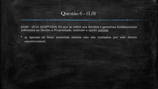 Questão 6 - (1,0)
(OAB - 2010 ADAPTADA) No que se refere aos direitos e garantias fundamentais
referentes ao Direito a Propriedade, assinale a opção correta.
 a) Apenas os bens materiais móveis não são tutelados por este direito
constitucional;
 