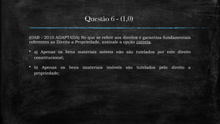Questão 6 - (1,0)
(OAB - 2010 ADAPTADA) No que se refere aos direitos e garantias fundamentais
referentes ao Direito a Propriedade, assinale a opção correta.
 a) Apenas os bens materiais móveis não são tutelados por este direito
constitucional;
 b) Apenas os bens imateriais imóveis são tutelados pelo direito a
propriedade;
 