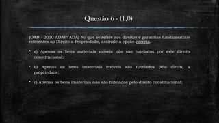 Questão 6 - (1,0)
(OAB - 2010 ADAPTADA) No que se refere aos direitos e garantias fundamentais
referentes ao Direito a Propriedade, assinale a opção correta.
 a) Apenas os bens materiais móveis não são tutelados por este direito
constitucional;
 b) Apenas os bens imateriais imóveis são tutelados pelo direito a
propriedade;
 c) Apenas os bens imateriais não são tutelados pelo direito constitucional;
 