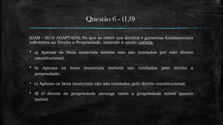 Questão 6 - (1,0)
(OAB - 2010 ADAPTADA) No que se refere aos direitos e garantias fundamentais
referentes ao Direito a Propriedade, assinale a opção correta.
 a) Apenas os bens materiais móveis não são tutelados por este direito
constitucional;
 b) Apenas os bens imateriais imóveis são tutelados pelo direito a
propriedade;
 c) Apenas os bens imateriais não são tutelados pelo direito constitucional;
 d) O direito de propriedade abrange tanto a propriedade móvel quanto
imóvel.
 