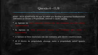 Questão 6 - (1,0)
(OAB - 2010 ADAPTADA) No que se refere aos direitos e garantias fundamentais
referentes ao Direito a Propriedade, assinale a opção correta.
 a) Apenas os bens materiais móveis não são tutelados por este direito
constitucional;
 b) Apenas os bens imateriais imóveis são tutelados pelo direito a
propriedade;
 c) Apenas os bens imateriais não são tutelados pelo direito constitucional;
 d) O direito de propriedade abrange tanto a propriedade móvel quanto
imóvel.
 