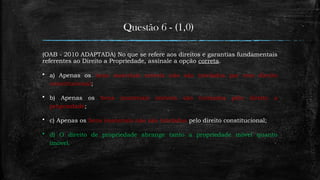 Questão 6 - (1,0)
(OAB - 2010 ADAPTADA) No que se refere aos direitos e garantias fundamentais
referentes ao Direito a Propriedade, assinale a opção correta.
 a) Apenas os bens materiais móveis não são tutelados por este direito
constitucional;
 b) Apenas os bens imateriais imóveis são tutelados pelo direito a
propriedade;
 c) Apenas os bens imateriais não são tutelados pelo direito constitucional;
 d) O direito de propriedade abrange tanto a propriedade móvel quanto
imóvel.
 