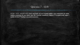 Questão 7 - (2,0)
(OAB – 2016, ADAPTADA) José, internado em um hospital público para tratamento de saúde,
solicita a presença de um rabino para lhe conceder assistência religiosa. O hospital pode negar o
pedido de José? Explique seu posicionamento.
 