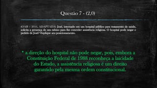 Questão 7 - (2,0)
(OAB – 2016, ADAPTADA) José, internado em um hospital público para tratamento de saúde,
solicita a presença de um rabino para lhe conceder assistência religiosa. O hospital pode negar o
pedido de José? Explique seu posicionamento.
 a direção do hospital não pode negar, pois, embora a
Constituição Federal de 1988 reconheça a laicidade
do Estado, a assistência religiosa é um direito
garantido pela mesma ordem constitucional.
 