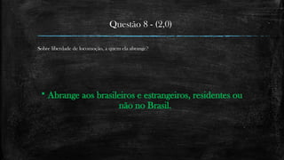 Questão 8 - (2,0)
Sobre liberdade de locomoção, a quem ela abrange?
 Abrange aos brasileiros e estrangeiros, residentes ou
não no Brasil.
 