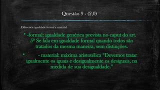 Questão 9 - (2,0)
Diferencie igualdade formal e material.
 -formal: igualdade genérica prevista no caput do art.
5º Se fala em igualdade formal quando todos são
tratados da mesma maneira, sem distinções.
 - material: máxima aristotélica “Devemos tratar
igualmente os iguais e desigualmente os desiguais, na
medida de sua desigualdade.”
 