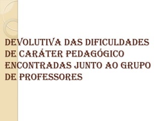 Devolutiva das dificuldades
de caráter pedagógico
encontradas junto ao grupo
de Professores
 