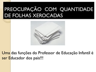 PREOCUPAÇÃO COM QUANTIDADE
DE FOLHAS XEROCADAS
Uma das funções do Professor de Educação Infantil é
ser Educador dos pais!!!
 