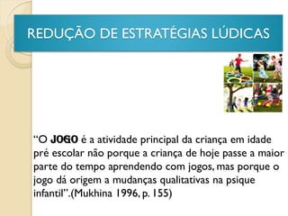 REDUÇÃO DE ESTRATÉGIAS LÚDICAS
“O JOGO é a atividade principal da criança em idade
pré escolar não porque a criança de hoje passe a maior
parte do tempo aprendendo com jogos, mas porque o
jogo dá origem a mudanças qualitativas na psique
infantil”.(Mukhina 1996, p. 155)
 