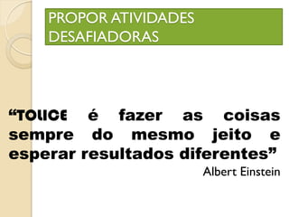 PROPOR ATIVIDADES
DESAFIADORAS
“TOLICE é fazer as coisas
sempre do mesmo jeito e
esperar resultados diferentes”
Albert Einstein
 